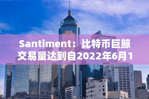 Santiment：比特币巨鲸交易量达到自2022年6月12日以来的最高水平