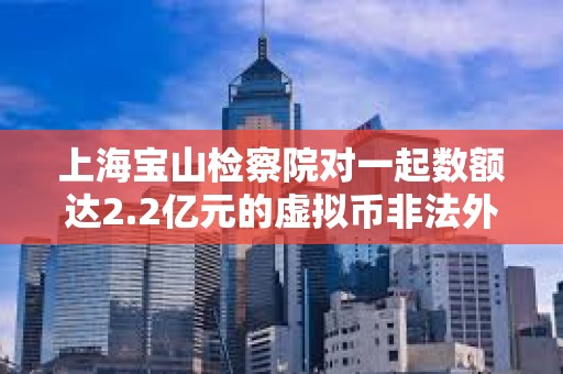 上海宝山检察院对一起数额达2.2亿元的虚拟币非法外汇兑换案件提起公诉