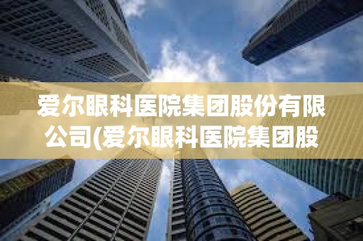 爱尔眼科医院集团股份有限公司(爱尔眼科医院集团股份有限公司官网)