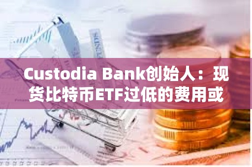 Custodia Bank创始人：现货比特币ETF过低的费用或将给投资者带来隐性风险