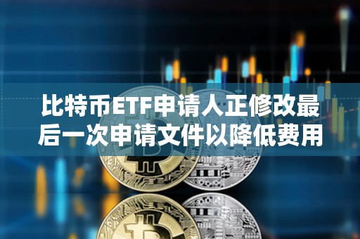 比特币ETF申请人正修改最后一次申请文件以降低费用