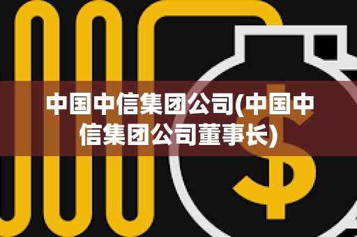 中国中信集团公司(中国中信集团公司董事长)