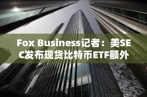 Fox Business记者：美SEC发布现货比特币ETF额外评论是1月10日前完成工作的一部分过程