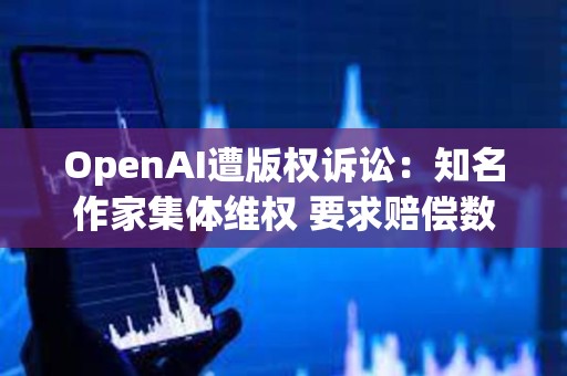 OpenAI遭版权诉讼：知名作家集体维权 要求赔偿数亿美元