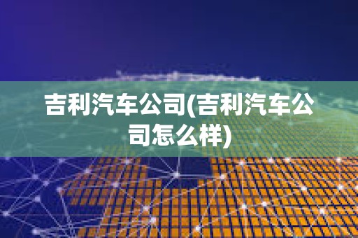 吉利汽车公司(吉利汽车公司怎么样)