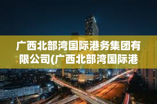 广西北部湾国际港务集团有限公司(广西北部湾国际港务集团有限公司电子招标采购平台)