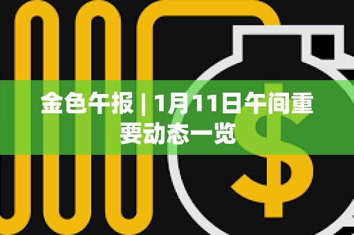 金色午报 | 1月11日午间重要动态一览