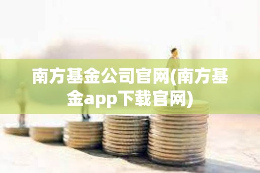 南方基金公司官网(南方基金app下载官网)