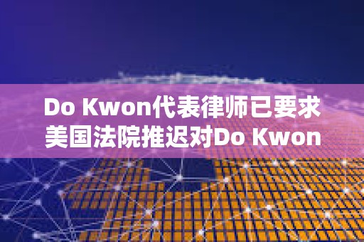 Do Kwon代表律师已要求美国法院推迟对Do Kwon的审判