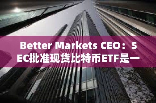 Better Markets CEO：SEC批准现货比特币ETF是一个历史性错误