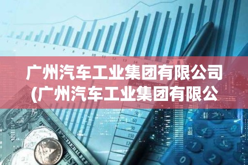 广州汽车工业集团有限公司(广州汽车工业集团有限公司2021)