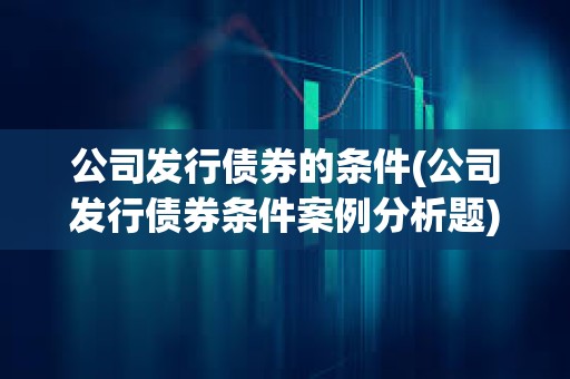 公司发行债券的条件(公司发行债券条件案例分析题)