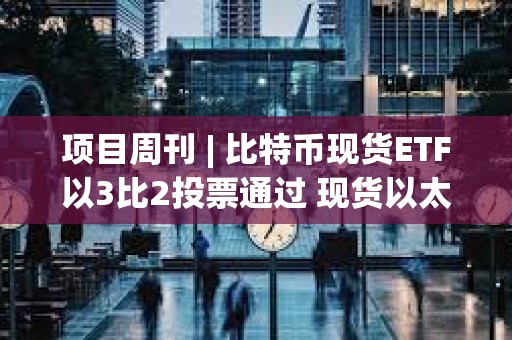 项目周刊 | 比特币现货ETF以3比2投票通过 现货以太坊ETF今年获批可能性为70%