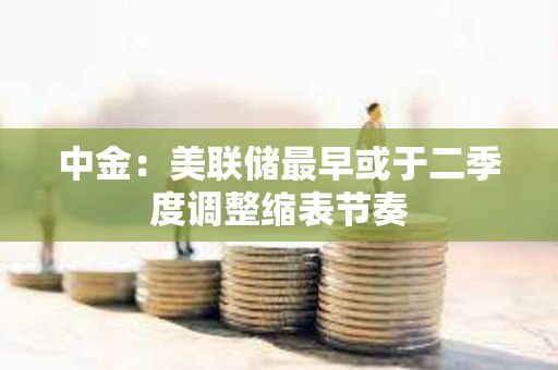 中金：美联储最早或于二季度调整缩表节奏