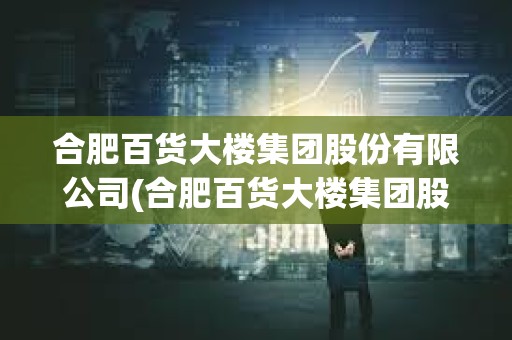 合肥百货大楼集团股份有限公司(合肥百货大楼集团股份有限公司简介)