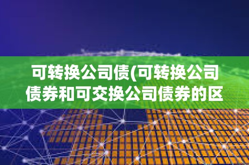 可转换公司债(可转换公司债券和可交换公司债券的区别)