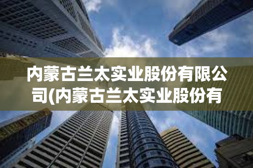 内蒙古兰太实业股份有限公司(内蒙古兰太实业股份有限公司怎么样)