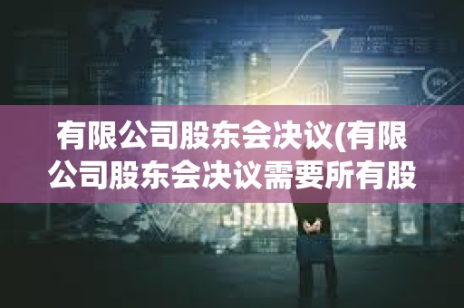 有限公司股东会决议(有限公司股东会决议需要所有股东参加吗)