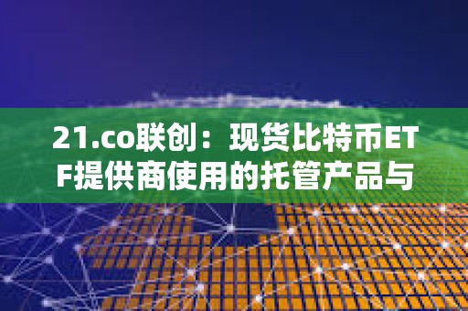 21.co联创：现货比特币ETF提供商使用的托管产品与零售业在加密交易所获得的产品完全不同