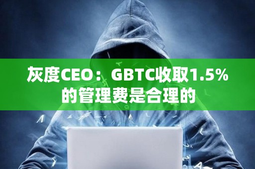 灰度CEO：GBTC收取1.5%的管理费是合理的