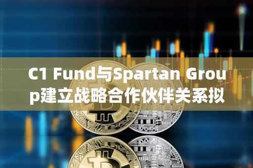 C1 Fund与Spartan Group建立战略合作伙伴关系拟推动数字资产二级市场