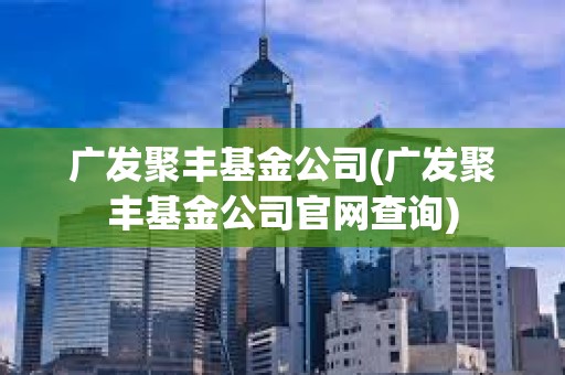 广发聚丰基金公司(广发聚丰基金公司官网查询)