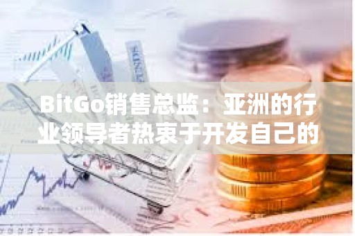 BitGo销售总监：亚洲的行业领导者热衷于开发自己的比特币ETF产品