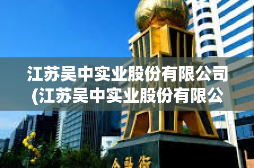 江苏吴中实业股份有限公司(江苏吴中实业股份有限公司官网)