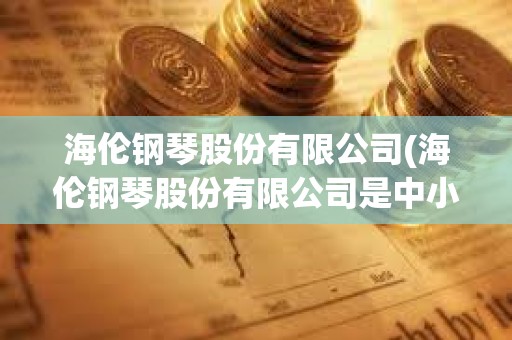 海伦钢琴股份有限公司(海伦钢琴股份有限公司是中小企业吗)