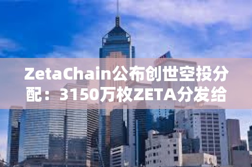 ZetaChain公布创世空投分配：3150万枚ZETA分发给逾80万名ZetaLabs用户和贡献者