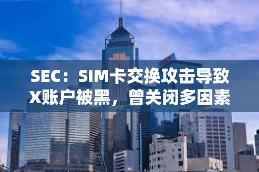 SEC：SIM卡交换攻击导致X账户被黑，曾关闭多因素身份验证6个月