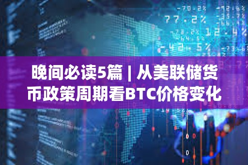 晚间必读5篇 | 从美联储货币政策周期看BTC价格变化