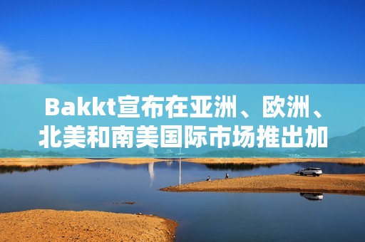 Bakkt宣布在亚洲、欧洲、北美和南美国际市场推出加密服务