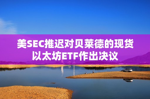 美SEC推迟对贝莱德的现货以太坊ETF作出决议