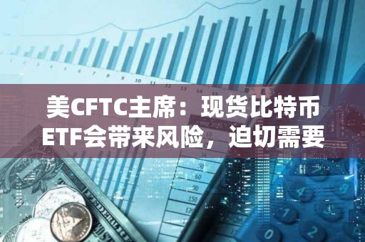 美CFTC主席：现货比特币ETF会带来风险，迫切需要进行联邦立法