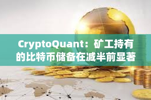 CryptoQuant：矿工持有的比特币储备在减半前显著下降