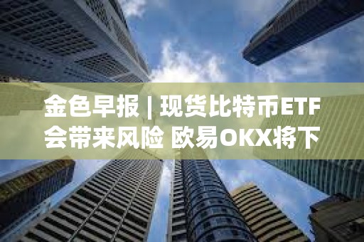 金色早报 | 现货比特币ETF会带来风险 欧易OKX将下线矿池产品及相关服务