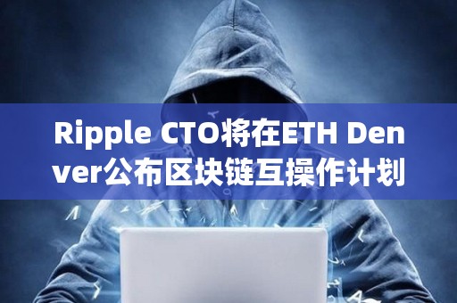 Ripple CTO将在ETH Denver公布区块链互操作计划