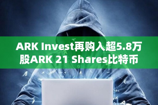 ARK Invest再购入超5.8万股ARK 21 Shares比特币现货ETF，约245万美元