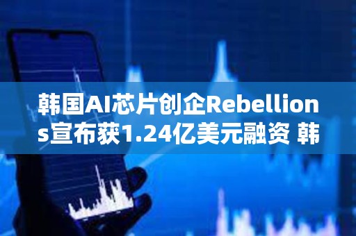 韩国AI芯片创企Rebellions宣布获1.24亿美元融资 韩国电信领投