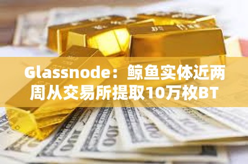 Glassnode：鲸鱼实体近两周从交易所提取10万枚BTC