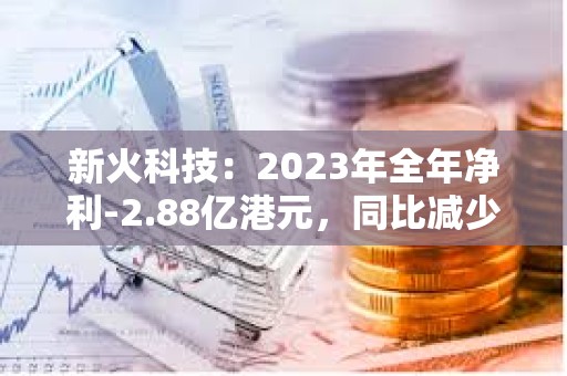 新火科技：2023年全年净利-2.88亿港元，同比减少39.8%