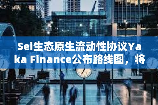 Sei生态原生流动性协议Yaka Finance公布路线图，将于Q2发布主网及代币