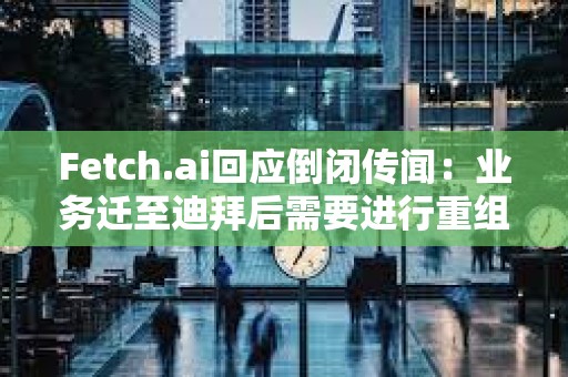 Fetch.ai回应倒闭传闻：业务迁至迪拜后需要进行重组，运营和代币FET未受影响