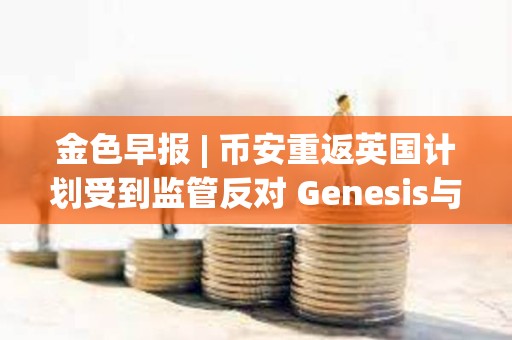 金色早报 | 币安重返英国计划受到监管反对 Genesis与SEC就Earn产品诉讼达成和解