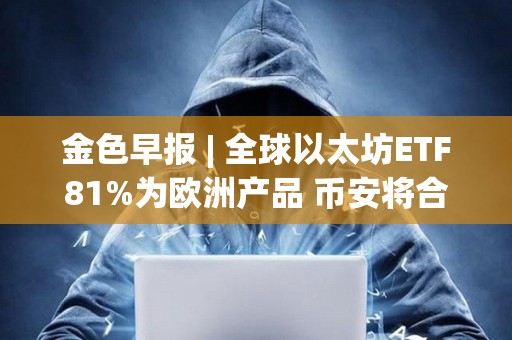 金色早报 | 全球以太坊ETF81%为欧洲产品 币安将合规支出增加同比增长35%