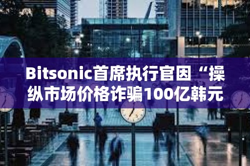 Bitsonic首席执行官因“操纵市场价格诈骗100亿韩元”被判处7年监禁