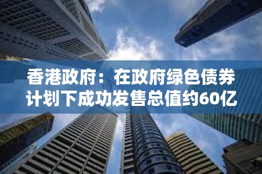 香港政府：在政府绿色债券计划下成功发售总值约60亿港元的数码绿色债券