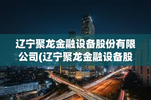 辽宁聚龙金融设备股份有限公司(辽宁聚龙金融设备股份有限公司南宁)