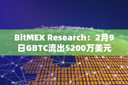 BitMEX Research：2月9日GBTC流出5200万美元